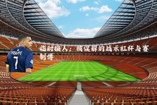 临时换人：被误解的战术杠杆与赛制博弈